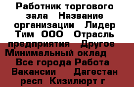 Работник торгового зала › Название организации ­ Лидер Тим, ООО › Отрасль предприятия ­ Другое › Минимальный оклад ­ 1 - Все города Работа » Вакансии   . Дагестан респ.,Кизилюрт г.